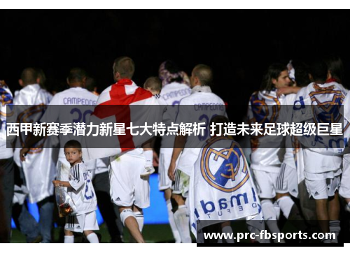 西甲新赛季潜力新星七大特点解析 打造未来足球超级巨星