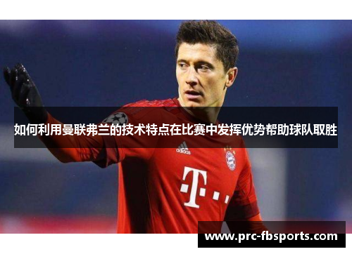 如何利用曼联弗兰的技术特点在比赛中发挥优势帮助球队取胜