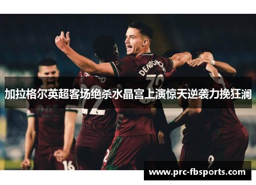 加拉格尔英超客场绝杀水晶宫上演惊天逆袭力挽狂澜 加拉格尔英超客场绝杀水晶宫上演惊天逆袭力挽狂澜